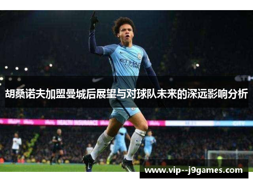 胡桑诺夫加盟曼城后展望与对球队未来的深远影响分析 胡桑诺夫加盟曼城后展望与对球队未来的深远影响分析