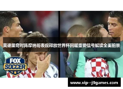 莫德里奇对阵摩纳哥表现释放世界杯回暖重要信号解读全面前景 莫德里奇对阵摩纳哥表现释放世界杯回暖重要信号解读全面前景