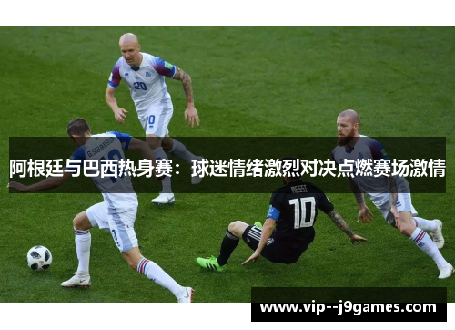 阿根廷与巴西热身赛:球迷情绪激烈对决点燃赛场激情 阿根廷与巴西热身赛:球迷情绪激烈对决点燃赛场激情