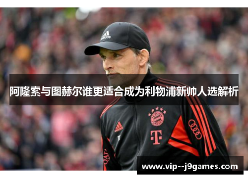 阿隆索与图赫尔谁更适合成为利物浦新帅人选解析 阿隆索与图赫尔谁更适合成为利物浦新帅人选解析