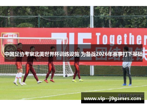 中国足协考察北美世界杯训练设施 为备战2026年赛事打下基础 中国足协考察北美世界杯训练设施 为备战2026年赛事打下基础